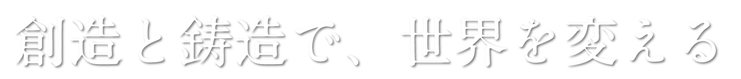 創造と鋳造で、世界を変える